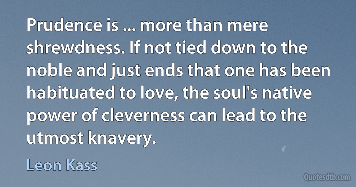 Prudence is ... more than mere shrewdness. If not tied down to the noble and just ends that one has been habituated to love, the soul's native power of cleverness can lead to the utmost knavery. (Leon Kass)