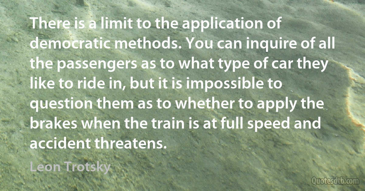 There is a limit to the application of democratic methods. You can inquire of all the passengers as to what type of car they like to ride in, but it is impossible to question them as to whether to apply the brakes when the train is at full speed and accident threatens. (Leon Trotsky)