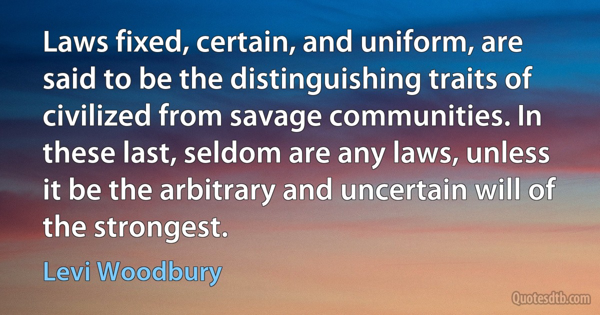 Laws fixed, certain, and uniform, are said to be the distinguishing traits of civilized from savage communities. In these last, seldom are any laws, unless it be the arbitrary and uncertain will of the strongest. (Levi Woodbury)