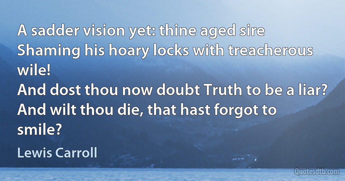 A sadder vision yet: thine aged sire
Shaming his hoary locks with treacherous wile!
And dost thou now doubt Truth to be a liar?
And wilt thou die, that hast forgot to smile? (Lewis Carroll)