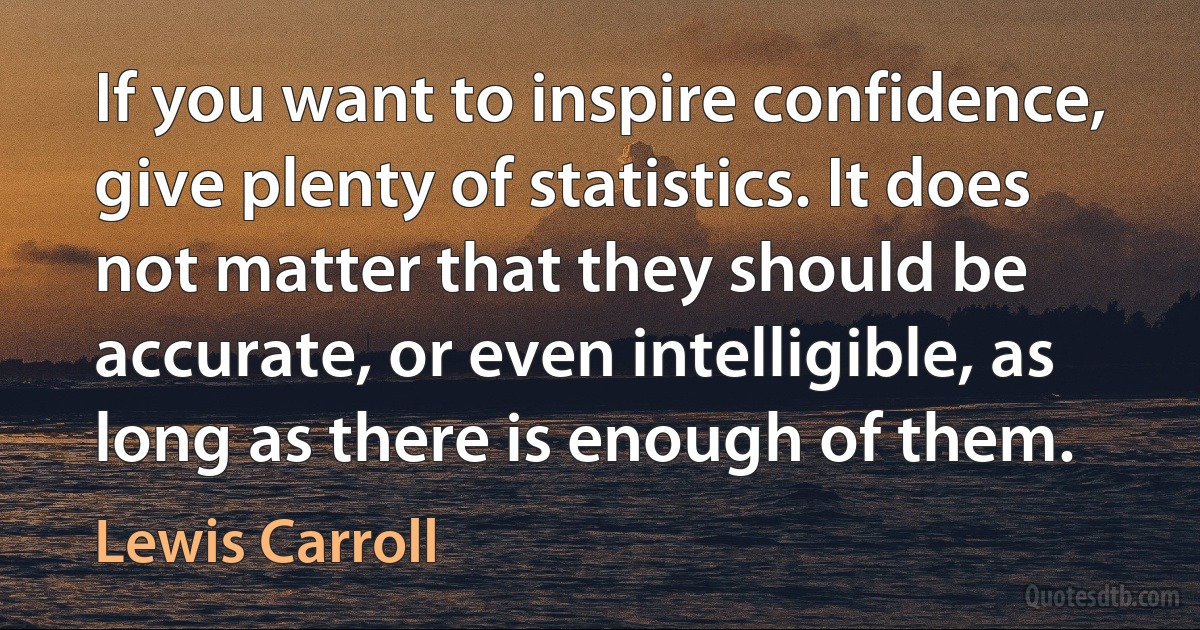 If you want to inspire confidence, give plenty of statistics. It does not matter that they should be accurate, or even intelligible, as long as there is enough of them. (Lewis Carroll)