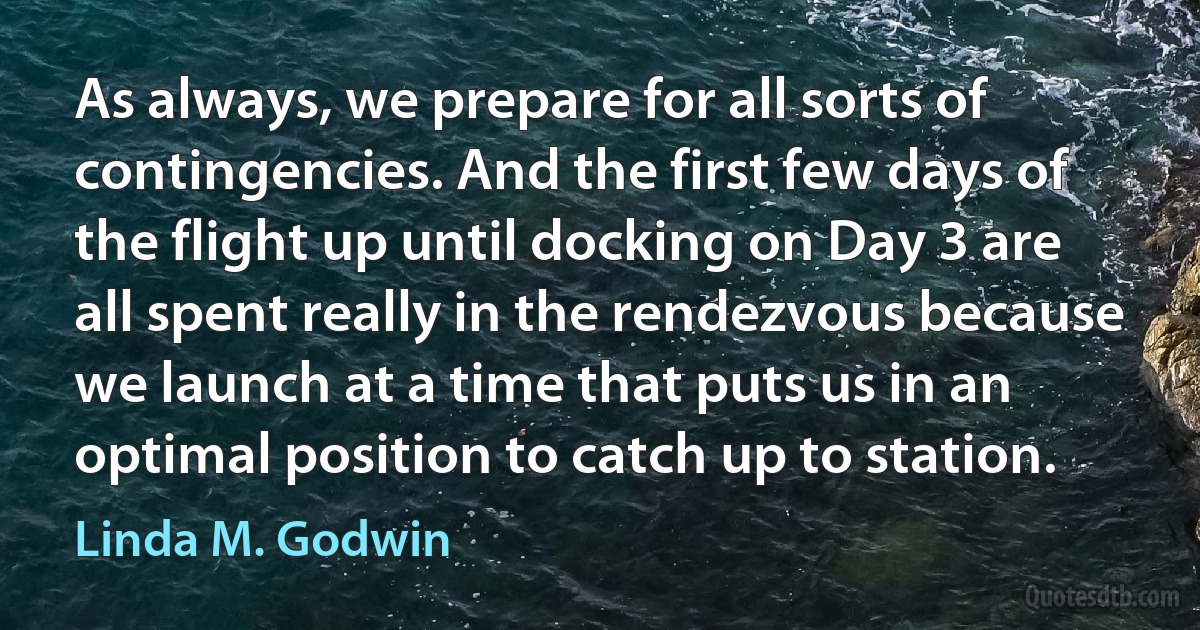 As always, we prepare for all sorts of contingencies. And the first few days of the flight up until docking on Day 3 are all spent really in the rendezvous because we launch at a time that puts us in an optimal position to catch up to station. (Linda M. Godwin)