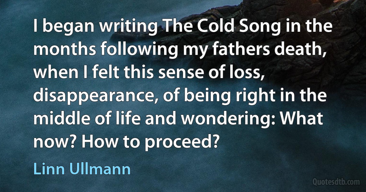 I began writing The Cold Song in the months following my fathers death, when I felt this sense of loss, disappearance, of being right in the middle of life and wondering: What now? How to proceed? (Linn Ullmann)