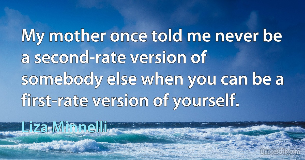 My mother once told me never be a second-rate version of somebody else when you can be a first-rate version of yourself. (Liza Minnelli)