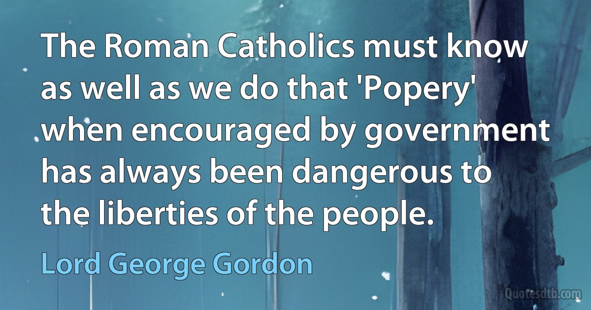 The Roman Catholics must know as well as we do that 'Popery' when encouraged by government has always been dangerous to the liberties of the people. (Lord George Gordon)