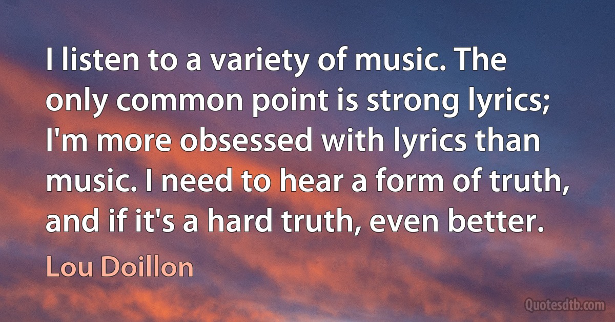 I listen to a variety of music. The only common point is strong lyrics; I'm more obsessed with lyrics than music. I need to hear a form of truth, and if it's a hard truth, even better. (Lou Doillon)