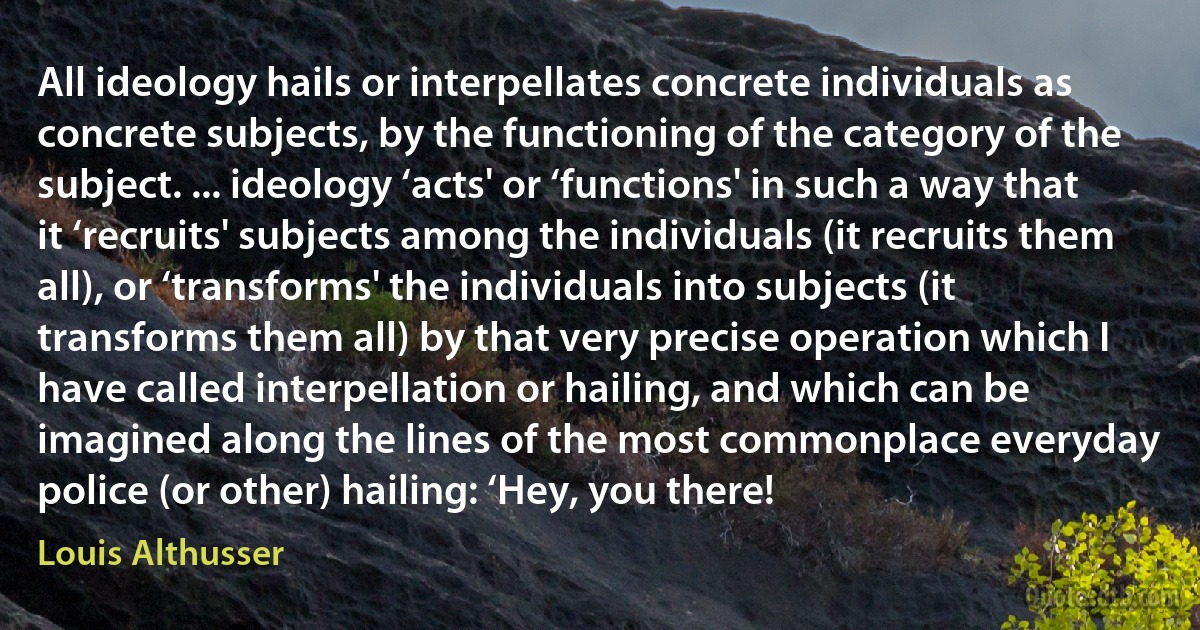 All ideology hails or interpellates concrete individuals as concrete subjects, by the functioning of the category of the subject. ... ideology ‘acts' or ‘functions' in such a way that it ‘recruits' subjects among the individuals (it recruits them all), or ‘transforms' the individuals into subjects (it transforms them all) by that very precise operation which I have called interpellation or hailing, and which can be imagined along the lines of the most commonplace everyday police (or other) hailing: ‘Hey, you there! (Louis Althusser)