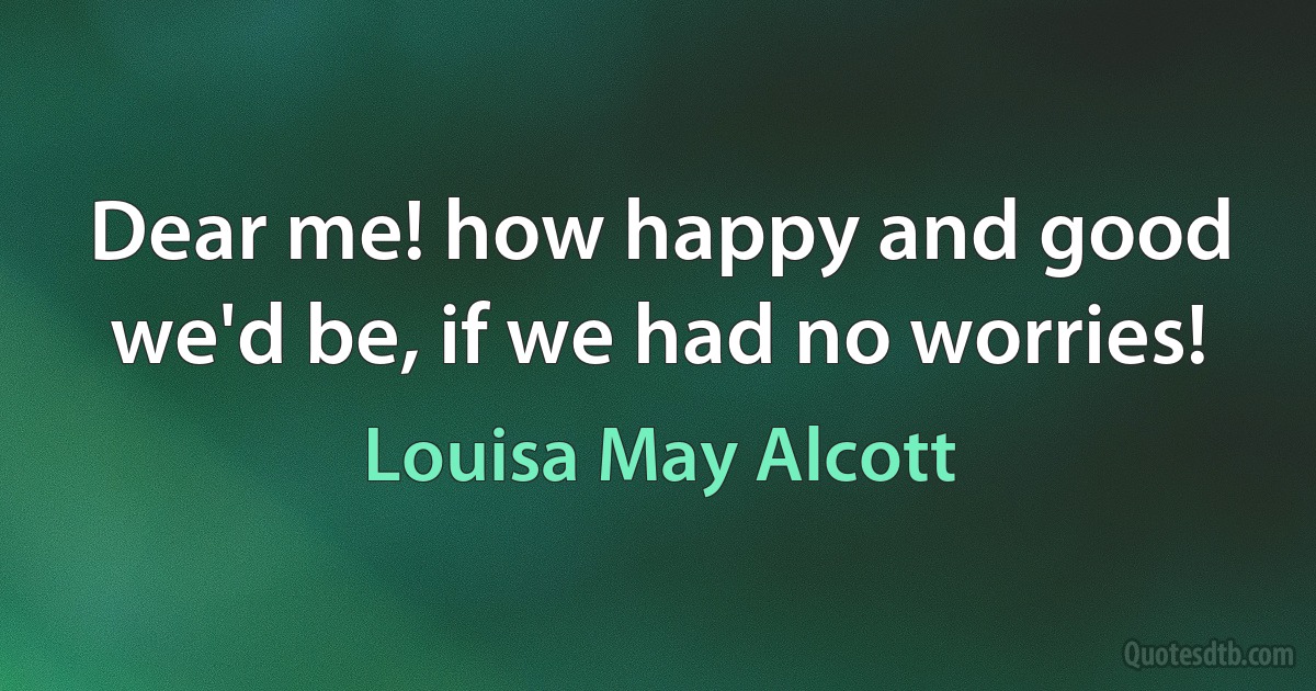 Dear me! how happy and good we'd be, if we had no worries! (Louisa May Alcott)