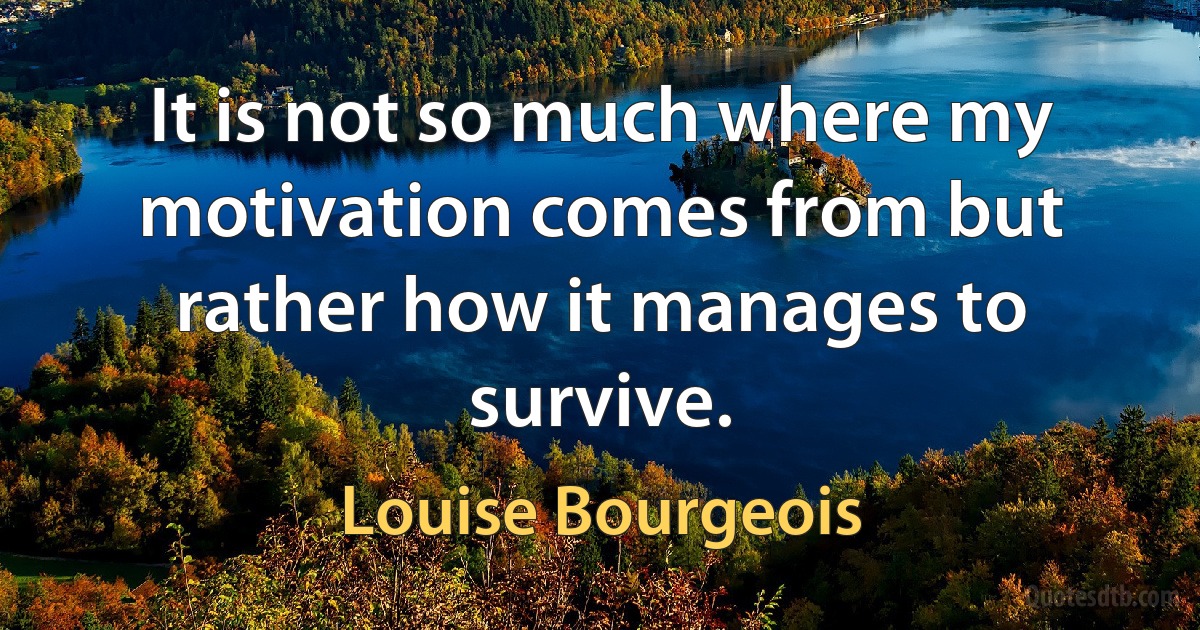 It is not so much where my motivation comes from but rather how it manages to survive. (Louise Bourgeois)