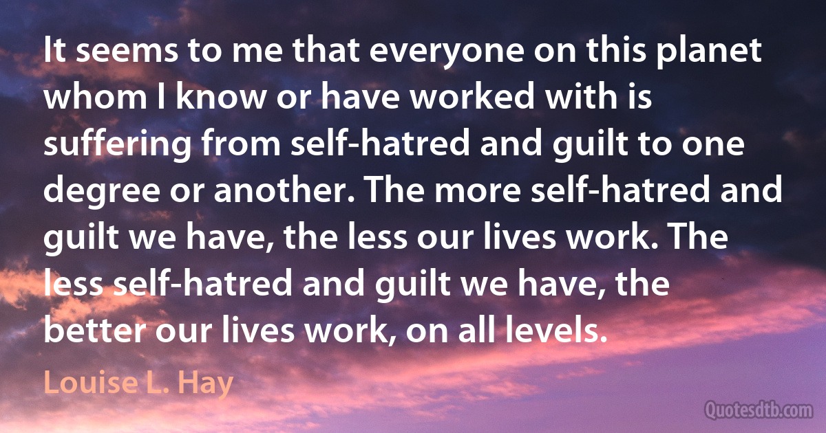 It seems to me that everyone on this planet whom I know or have worked with is suffering from self-hatred and guilt to one degree or another. The more self-hatred and guilt we have, the less our lives work. The less self-hatred and guilt we have, the better our lives work, on all levels. (Louise L. Hay)