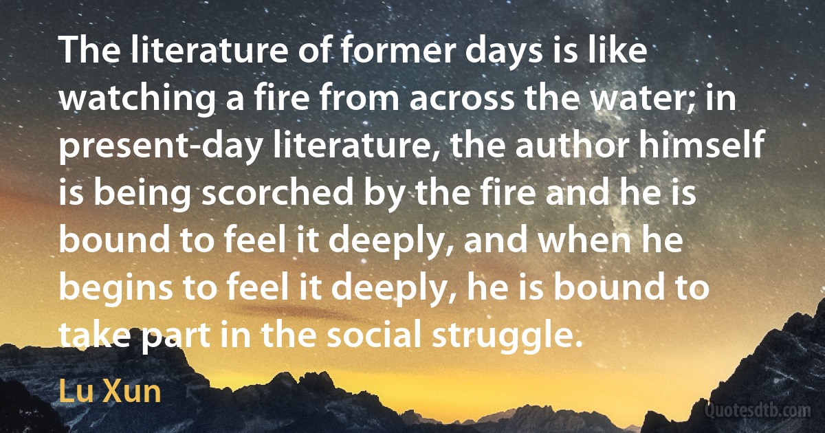 The literature of former days is like watching a fire from across the water; in present-day literature, the author himself is being scorched by the fire and he is bound to feel it deeply, and when he begins to feel it deeply, he is bound to take part in the social struggle. (Lu Xun)