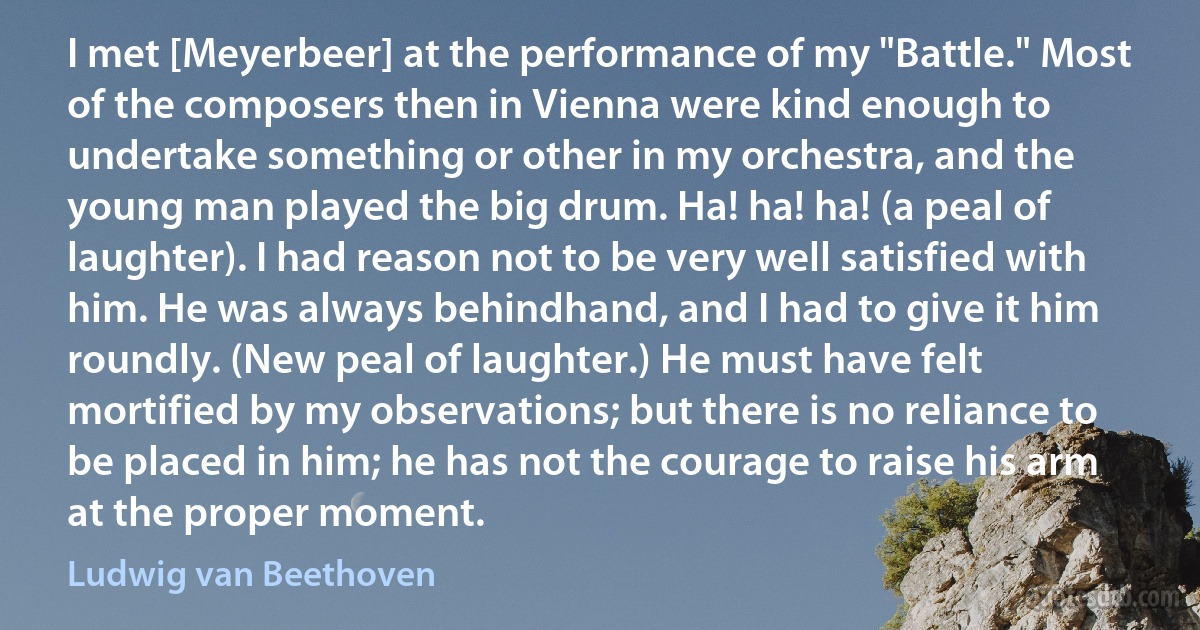 I met [Meyerbeer] at the performance of my "Battle." Most of the composers then in Vienna were kind enough to undertake something or other in my orchestra, and the young man played the big drum. Ha! ha! ha! (a peal of laughter). I had reason not to be very well satisfied with him. He was always behindhand, and I had to give it him roundly. (New peal of laughter.) He must have felt mortified by my observations; but there is no reliance to be placed in him; he has not the courage to raise his arm at the proper moment. (Ludwig van Beethoven)