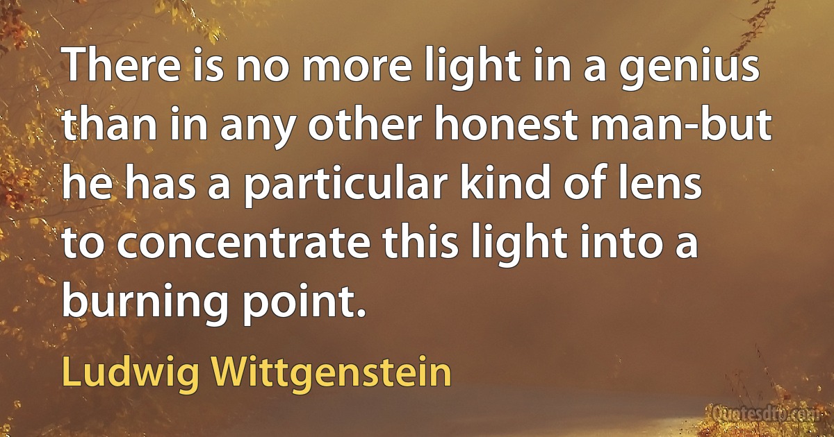 There is no more light in a genius than in any other honest man-but he has a particular kind of lens to concentrate this light into a burning point. (Ludwig Wittgenstein)