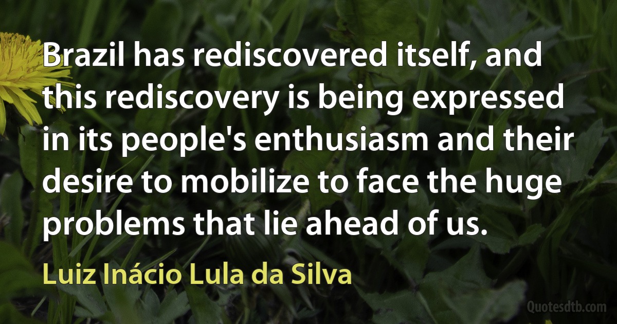 Brazil has rediscovered itself, and this rediscovery is being expressed in its people's enthusiasm and their desire to mobilize to face the huge problems that lie ahead of us. (Luiz Inácio Lula da Silva)