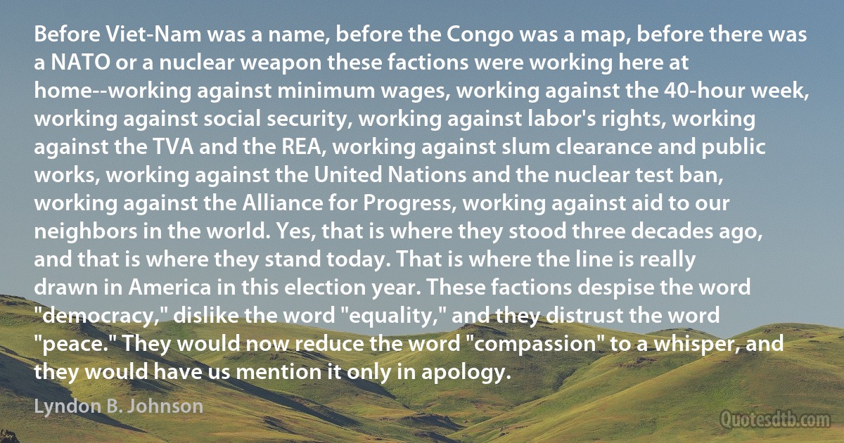 Before Viet-Nam was a name, before the Congo was a map, before there was a NATO or a nuclear weapon these factions were working here at home--working against minimum wages, working against the 40-hour week, working against social security, working against labor's rights, working against the TVA and the REA, working against slum clearance and public works, working against the United Nations and the nuclear test ban, working against the Alliance for Progress, working against aid to our neighbors in the world. Yes, that is where they stood three decades ago, and that is where they stand today. That is where the line is really drawn in America in this election year. These factions despise the word "democracy," dislike the word "equality," and they distrust the word "peace." They would now reduce the word "compassion" to a whisper, and they would have us mention it only in apology. (Lyndon B. Johnson)