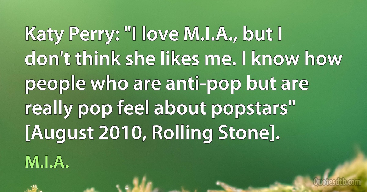 Katy Perry: "I love M.I.A., but I don't think she likes me. I know how people who are anti-pop but are really pop feel about popstars" [August 2010, Rolling Stone]. (M.I.A.)