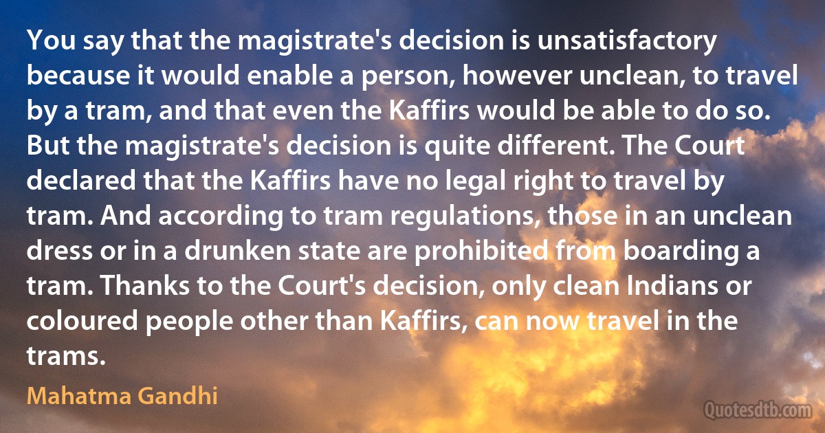 You say that the magistrate's decision is unsatisfactory because it would enable a person, however unclean, to travel by a tram, and that even the Kaffirs would be able to do so. But the magistrate's decision is quite different. The Court declared that the Kaffirs have no legal right to travel by tram. And according to tram regulations, those in an unclean dress or in a drunken state are prohibited from boarding a tram. Thanks to the Court's decision, only clean Indians or coloured people other than Kaffirs, can now travel in the trams. (Mahatma Gandhi)