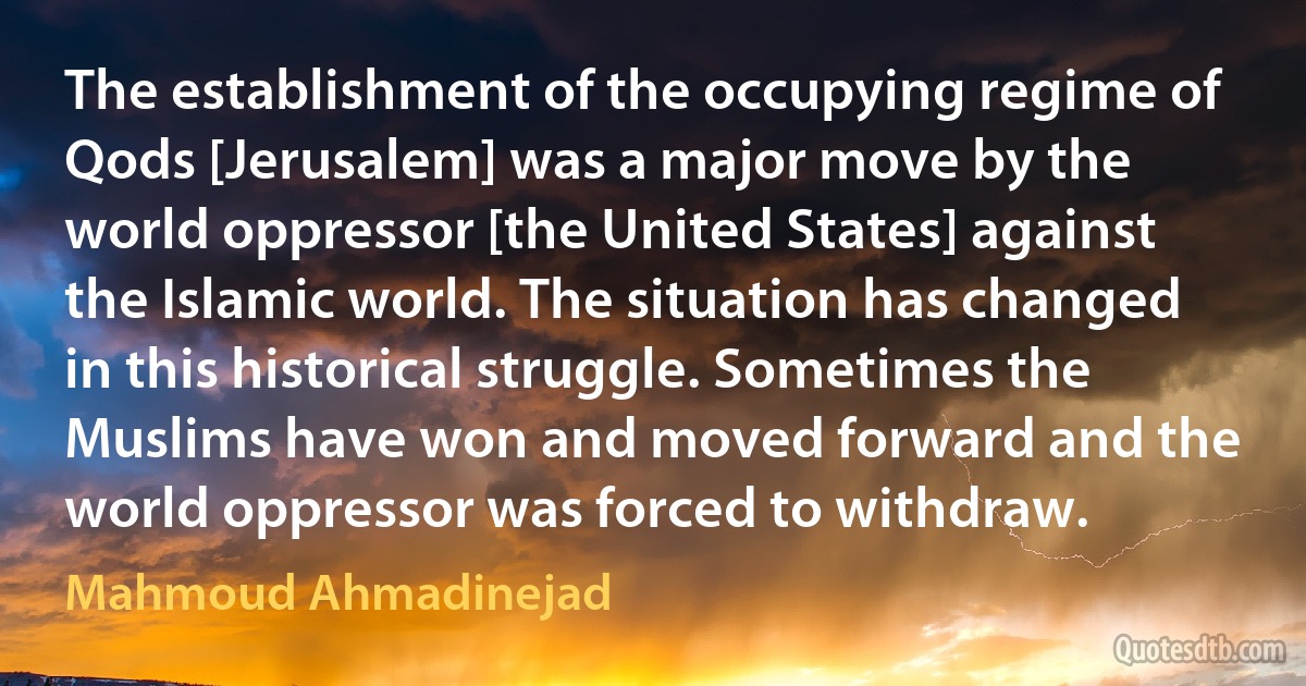 The establishment of the occupying regime of Qods [Jerusalem] was a major move by the world oppressor [the United States] against the Islamic world. The situation has changed in this historical struggle. Sometimes the Muslims have won and moved forward and the world oppressor was forced to withdraw. (Mahmoud Ahmadinejad)