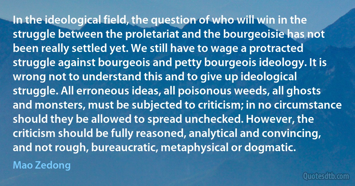 In the ideological field, the question of who will win in the struggle between the proletariat and the bourgeoisie has not been really settled yet. We still have to wage a protracted struggle against bourgeois and petty bourgeois ideology. It is wrong not to understand this and to give up ideological struggle. All erroneous ideas, all poisonous weeds, all ghosts and monsters, must be subjected to criticism; in no circumstance should they be allowed to spread unchecked. However, the criticism should be fully reasoned, analytical and convincing, and not rough, bureaucratic, metaphysical or dogmatic. (Mao Zedong)