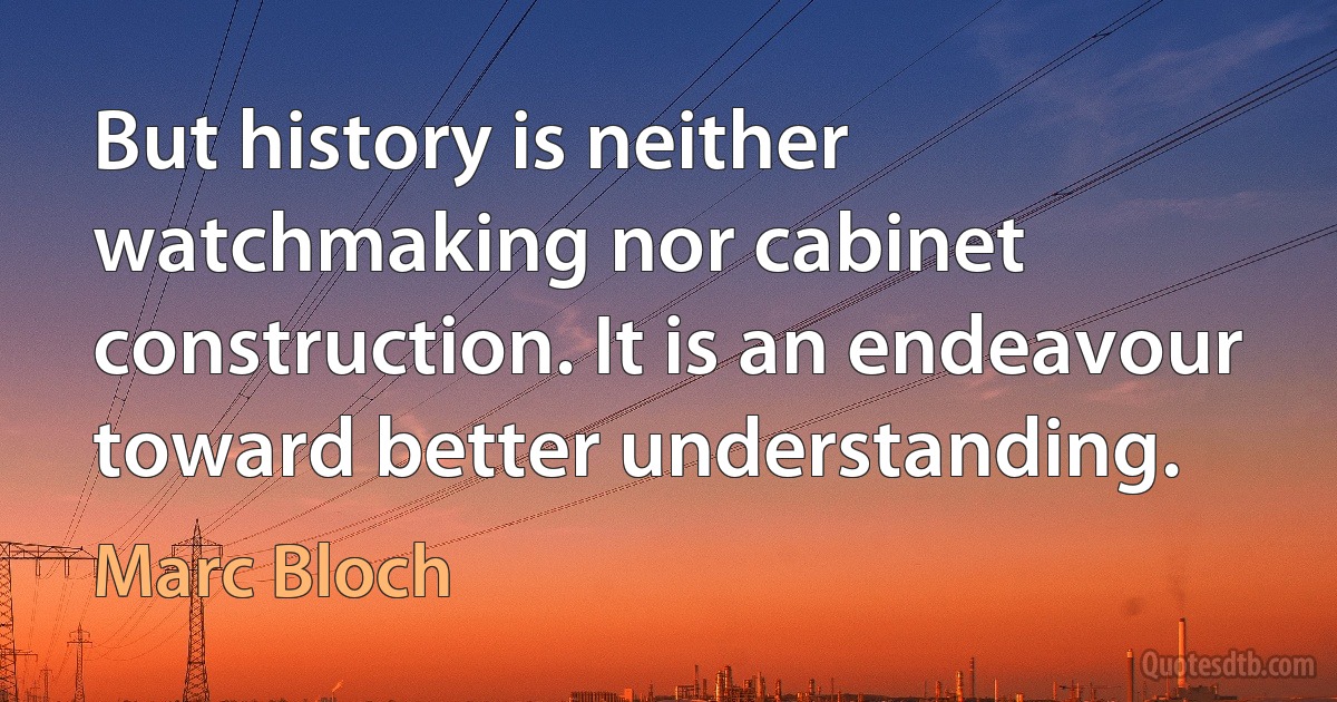 But history is neither watchmaking nor cabinet construction. It is an endeavour toward better understanding. (Marc Bloch)