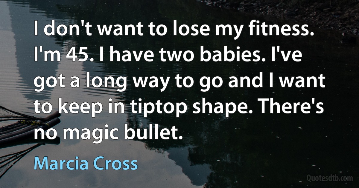 I don't want to lose my fitness. I'm 45. I have two babies. I've got a long way to go and I want to keep in tiptop shape. There's no magic bullet. (Marcia Cross)