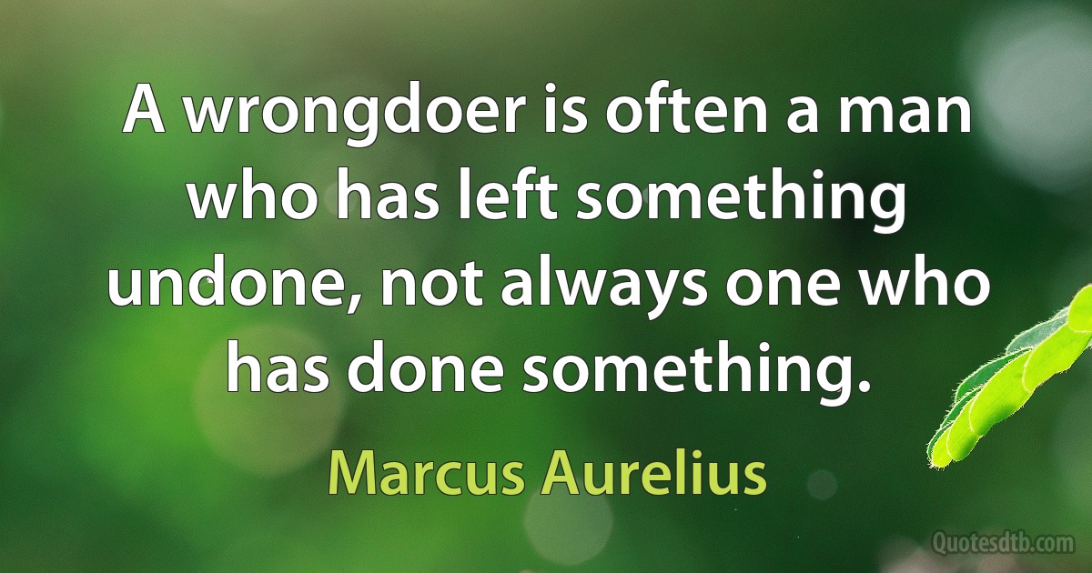 A wrongdoer is often a man who has left something undone, not always one who has done something. (Marcus Aurelius)