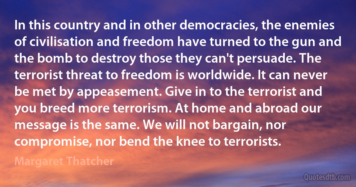 In this country and in other democracies, the enemies of civilisation and freedom have turned to the gun and the bomb to destroy those they can't persuade. The terrorist threat to freedom is worldwide. It can never be met by appeasement. Give in to the terrorist and you breed more terrorism. At home and abroad our message is the same. We will not bargain, nor compromise, nor bend the knee to terrorists. (Margaret Thatcher)