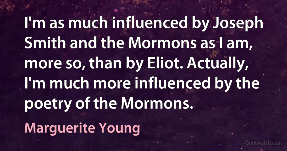 I'm as much influenced by Joseph Smith and the Mormons as I am, more so, than by Eliot. Actually, I'm much more influenced by the poetry of the Mormons. (Marguerite Young)