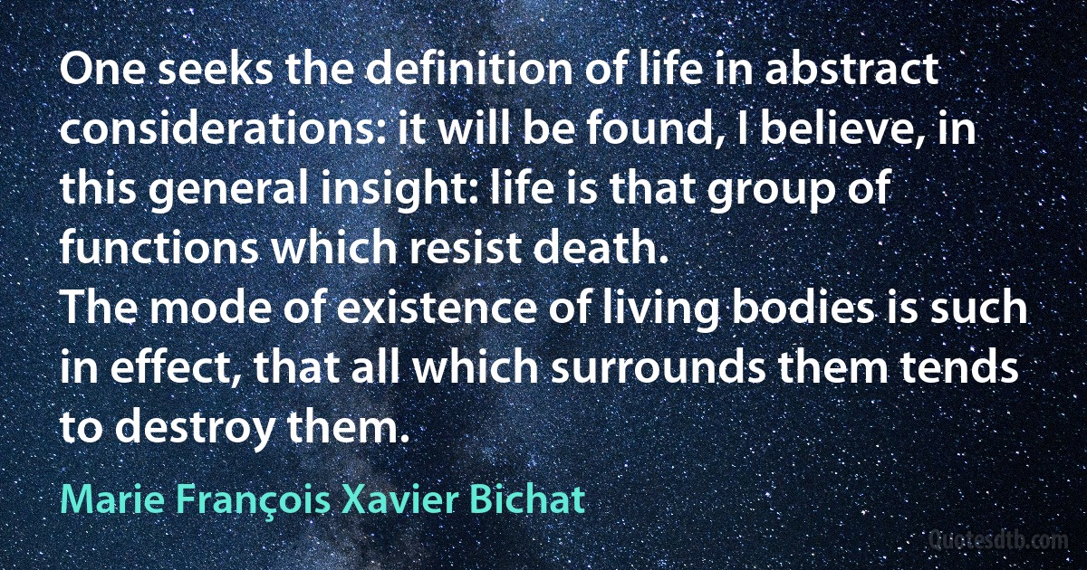 One seeks the definition of life in abstract considerations: it will be found, I believe, in this general insight: life is that group of functions which resist death.
The mode of existence of living bodies is such in effect, that all which surrounds them tends to destroy them. (Marie François Xavier Bichat)