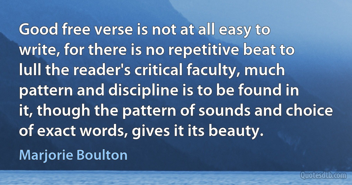 Good free verse is not at all easy to write, for there is no repetitive beat to lull the reader's critical faculty, much pattern and discipline is to be found in it, though the pattern of sounds and choice of exact words, gives it its beauty. (Marjorie Boulton)