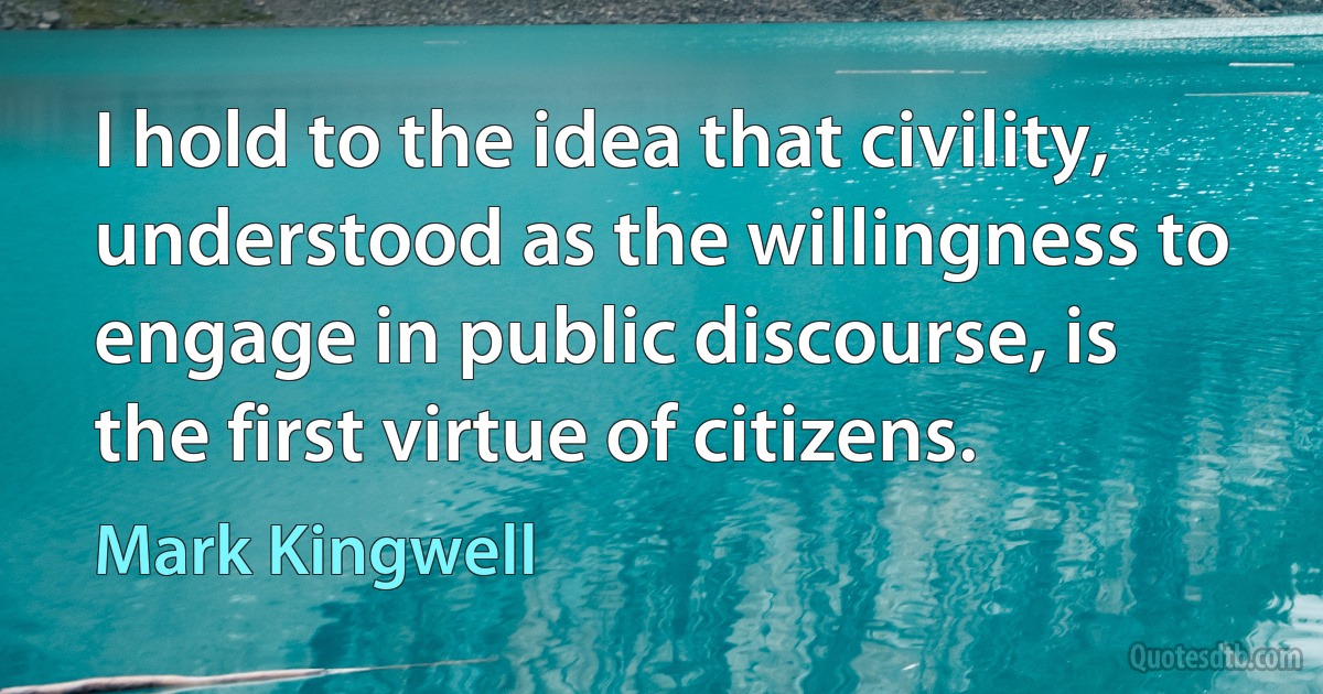 I hold to the idea that civility, understood as the willingness to engage in public discourse, is the first virtue of citizens. (Mark Kingwell)