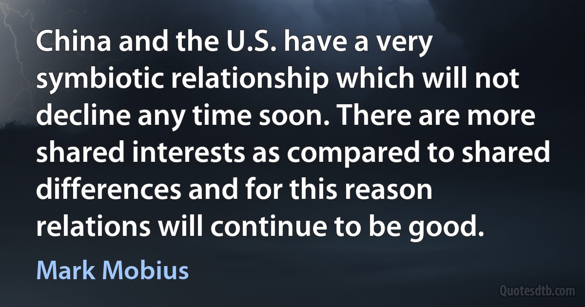 China and the U.S. have a very symbiotic relationship which will not decline any time soon. There are more shared interests as compared to shared differences and for this reason relations will continue to be good. (Mark Mobius)