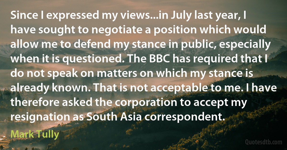 Since I expressed my views...in July last year, I have sought to negotiate a position which would allow me to defend my stance in public, especially when it is questioned. The BBC has required that I do not speak on matters on which my stance is already known. That is not acceptable to me. I have therefore asked the corporation to accept my resignation as South Asia correspondent. (Mark Tully)