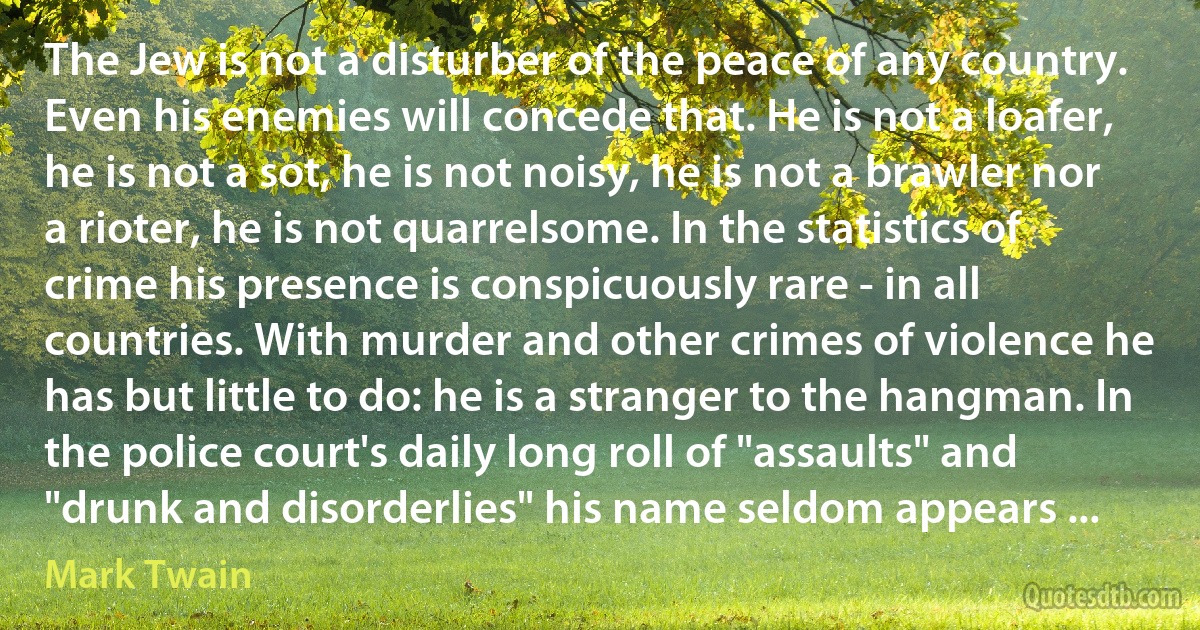 The Jew is not a disturber of the peace of any country. Even his enemies will concede that. He is not a loafer, he is not a sot, he is not noisy, he is not a brawler nor a rioter, he is not quarrelsome. In the statistics of crime his presence is conspicuously rare - in all countries. With murder and other crimes of violence he has but little to do: he is a stranger to the hangman. In the police court's daily long roll of "assaults" and "drunk and disorderlies" his name seldom appears ... (Mark Twain)