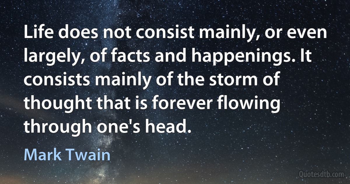 Life does not consist mainly, or even largely, of facts and happenings. It consists mainly of the storm of thought that is forever flowing through one's head. (Mark Twain)