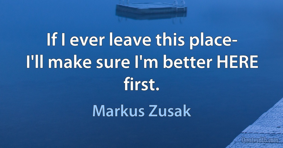 If I ever leave this place-
I'll make sure I'm better HERE first. (Markus Zusak)