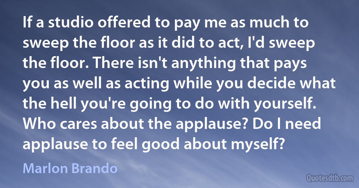 If a studio offered to pay me as much to sweep the floor as it did to act, I'd sweep the floor. There isn't anything that pays you as well as acting while you decide what the hell you're going to do with yourself. Who cares about the applause? Do I need applause to feel good about myself? (Marlon Brando)