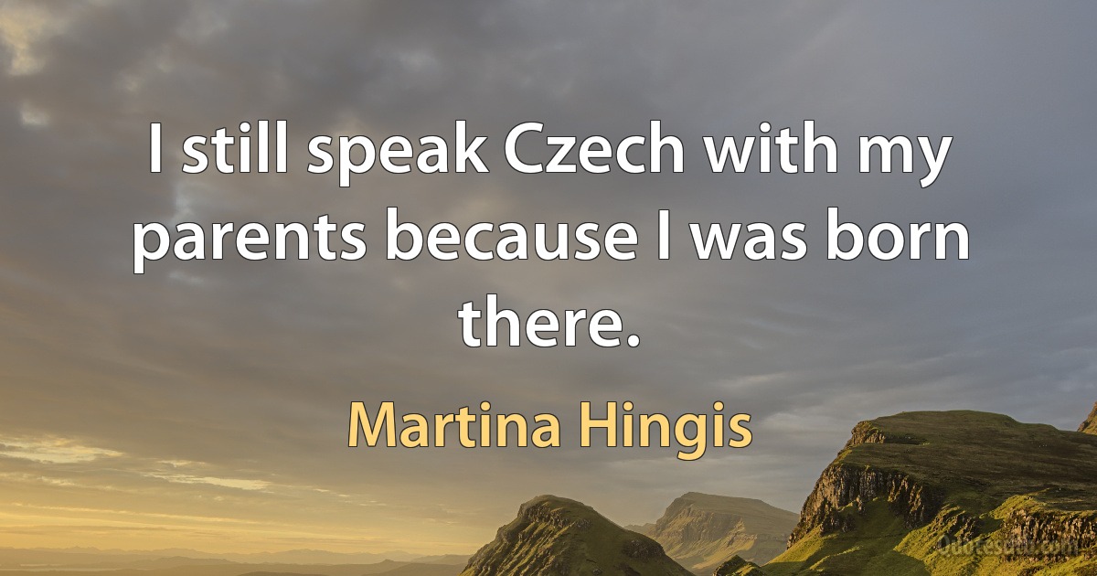 I still speak Czech with my parents because I was born there. (Martina Hingis)