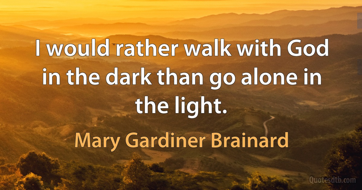 I would rather walk with God in the dark than go alone in the light. (Mary Gardiner Brainard)