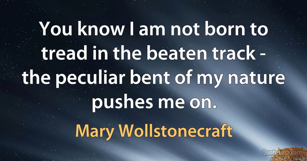 You know I am not born to tread in the beaten track - the peculiar bent of my nature pushes me on. (Mary Wollstonecraft)