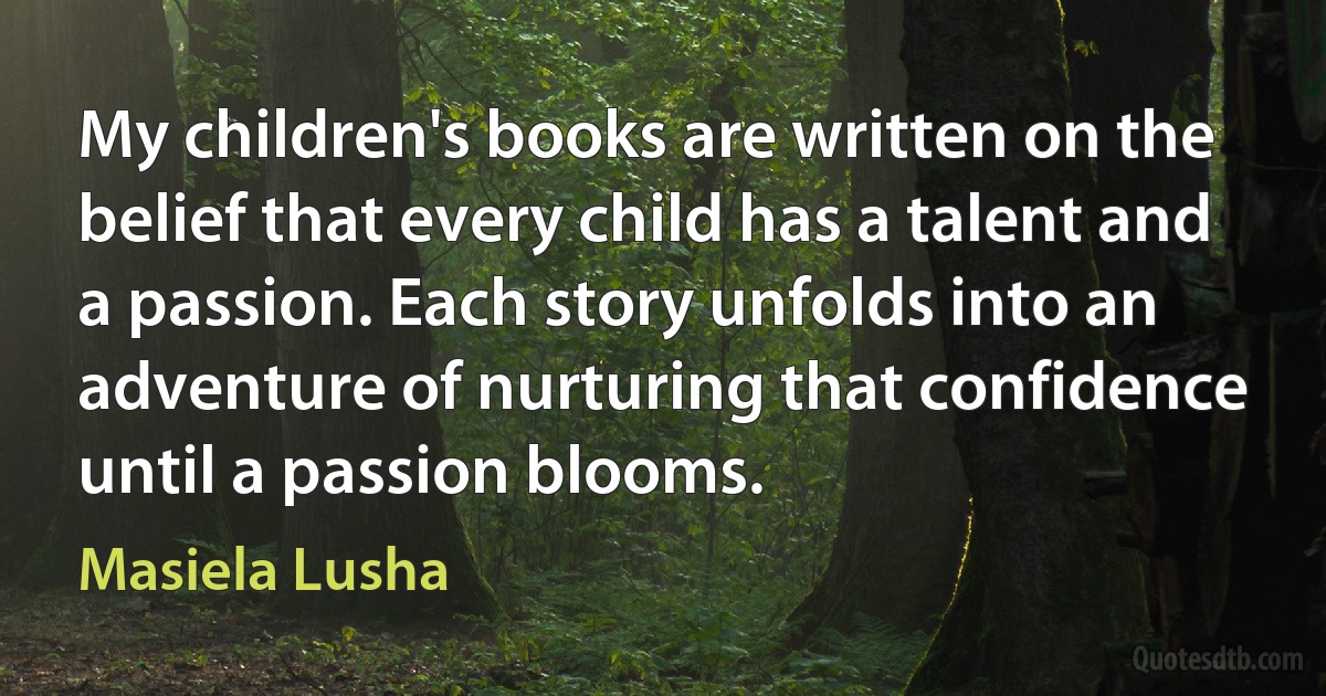 My children's books are written on the belief that every child has a talent and a passion. Each story unfolds into an adventure of nurturing that confidence until a passion blooms. (Masiela Lusha)