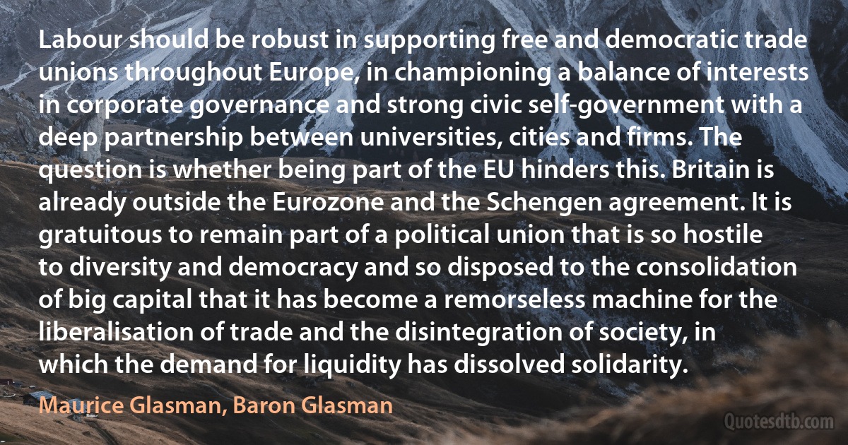 Labour should be robust in supporting free and democratic trade unions throughout Europe, in championing a balance of interests in corporate governance and strong civic self-government with a deep partnership between universities, cities and firms. The question is whether being part of the EU hinders this. Britain is already outside the Eurozone and the Schengen agreement. It is gratuitous to remain part of a political union that is so hostile to diversity and democracy and so disposed to the consolidation of big capital that it has become a remorseless machine for the liberalisation of trade and the disintegration of society, in which the demand for liquidity has dissolved solidarity. (Maurice Glasman, Baron Glasman)