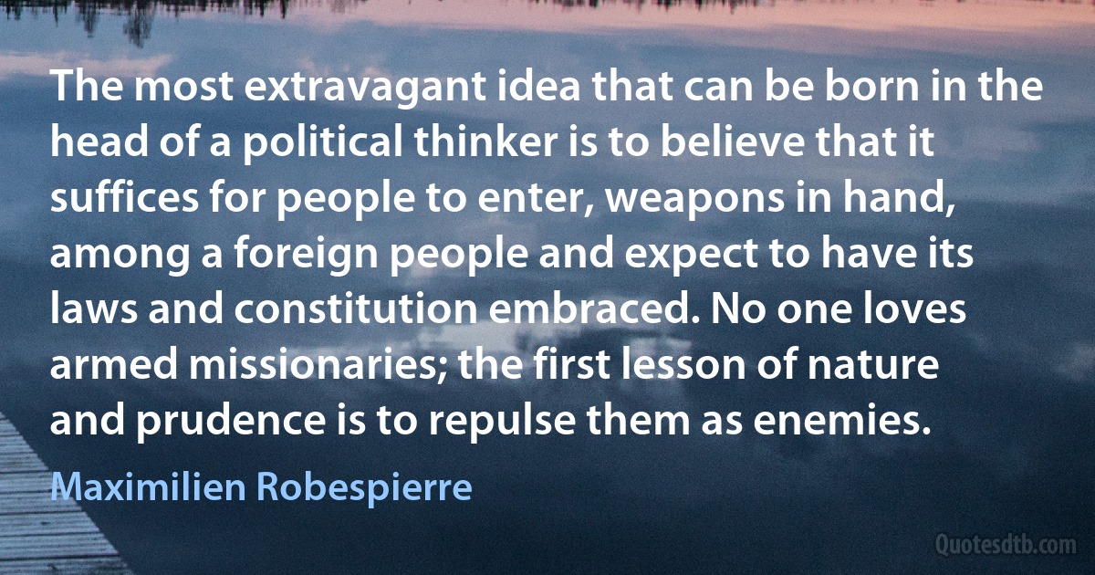 The most extravagant idea that can be born in the head of a political thinker is to believe that it suffices for people to enter, weapons in hand, among a foreign people and expect to have its laws and constitution embraced. No one loves armed missionaries; the first lesson of nature and prudence is to repulse them as enemies. (Maximilien Robespierre)