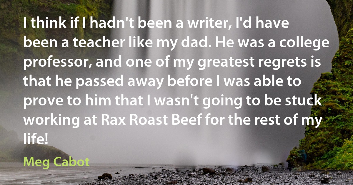 I think if I hadn't been a writer, I'd have been a teacher like my dad. He was a college professor, and one of my greatest regrets is that he passed away before I was able to prove to him that I wasn't going to be stuck working at Rax Roast Beef for the rest of my life! (Meg Cabot)