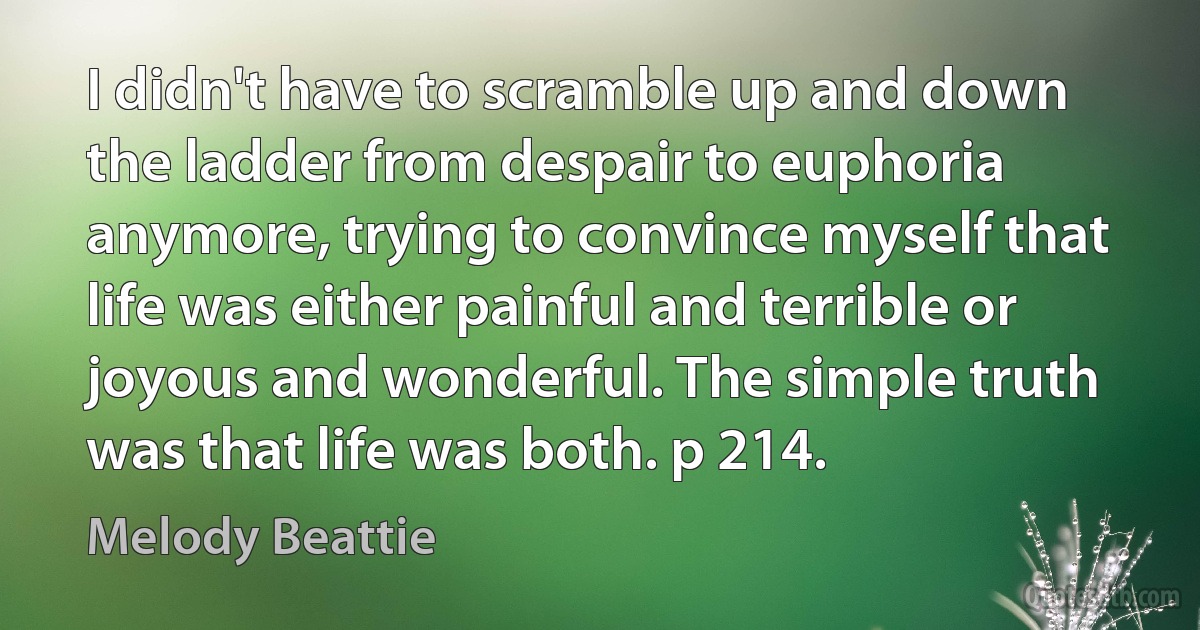 I didn't have to scramble up and down the ladder from despair to euphoria anymore, trying to convince myself that life was either painful and terrible or joyous and wonderful. The simple truth was that life was both. p 214. (Melody Beattie)