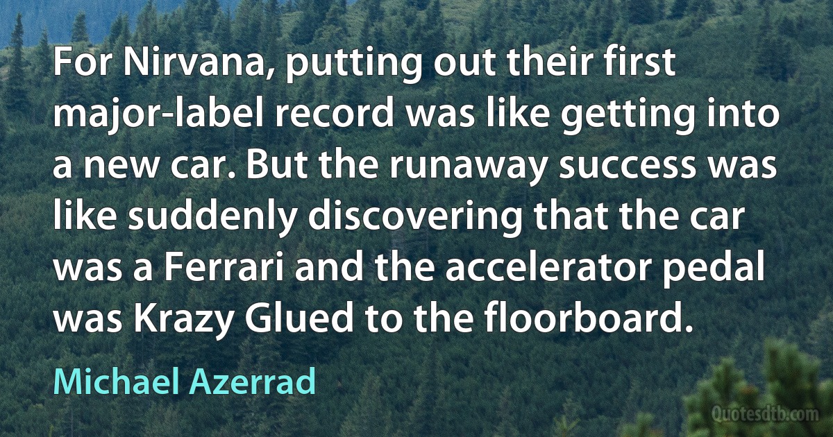 For Nirvana, putting out their first major-label record was like getting into a new car. But the runaway success was like suddenly discovering that the car was a Ferrari and the accelerator pedal was Krazy Glued to the floorboard. (Michael Azerrad)