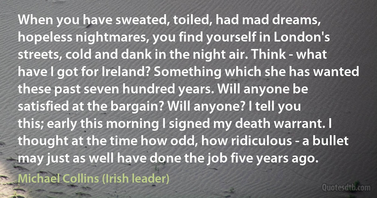 When you have sweated, toiled, had mad dreams, hopeless nightmares, you find yourself in London's streets, cold and dank in the night air. Think - what have I got for Ireland? Something which she has wanted these past seven hundred years. Will anyone be satisfied at the bargain? Will anyone? I tell you this; early this morning I signed my death warrant. I thought at the time how odd, how ridiculous - a bullet may just as well have done the job five years ago. (Michael Collins (Irish leader))