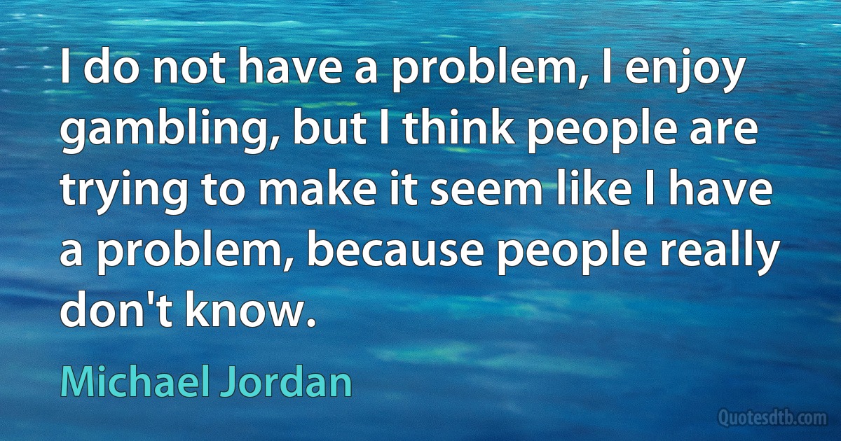 I do not have a problem, I enjoy gambling, but I think people are trying to make it seem like I have a problem, because people really don't know. (Michael Jordan)