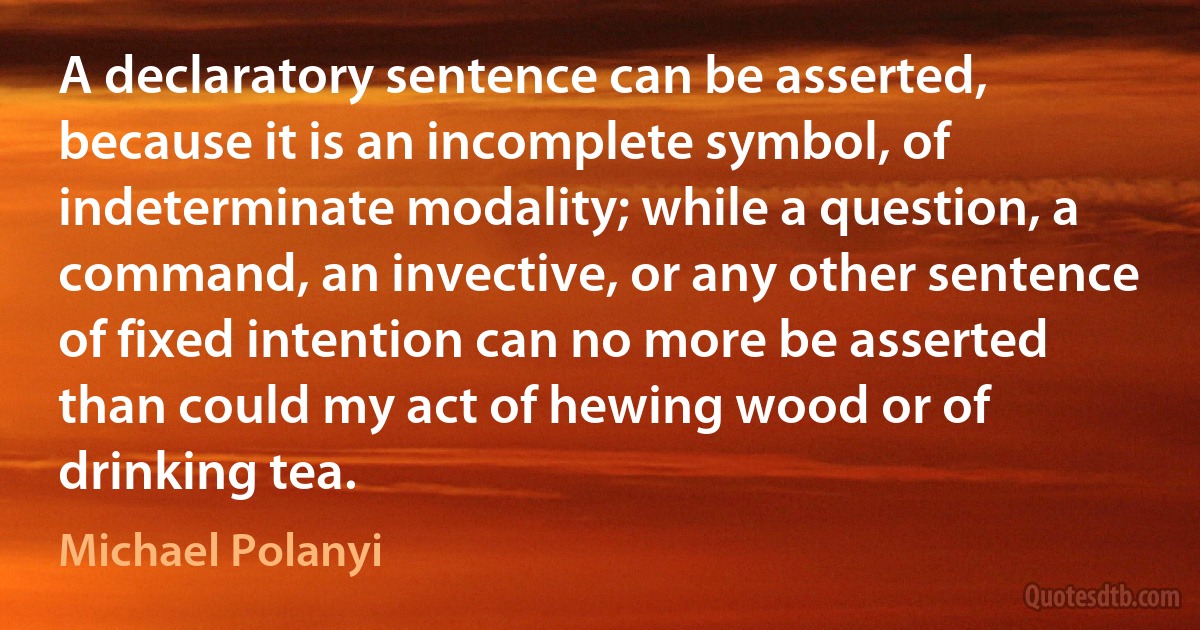 A declaratory sentence can be asserted, because it is an incomplete symbol, of indeterminate modality; while a question, a command, an invective, or any other sentence of fixed intention can no more be asserted than could my act of hewing wood or of drinking tea. (Michael Polanyi)