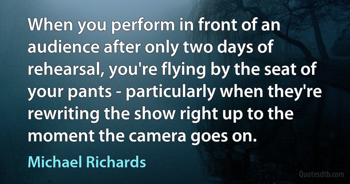 When you perform in front of an audience after only two days of rehearsal, you're flying by the seat of your pants - particularly when they're rewriting the show right up to the moment the camera goes on. (Michael Richards)